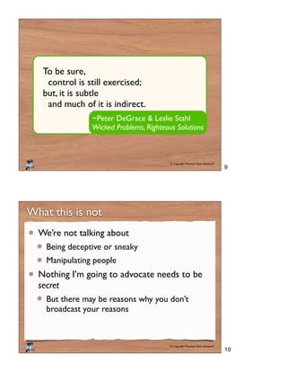 © Copyright Mountain Goat Software®
®
~Peter DeGrace & Leslie Stahl
Wicked Problems, Righteous Solutions
To be sure,
control is still exercised;
but, it is subtle
and much of it is indirect.
© Copyright Mountain Goat Software®
®
What this is not
We’re not talking about
Being deceptive or sneaky
Manipulating people
Nothing I’m going to advocate needs to be
secret
But there may be reasons why you don’t
broadcast your reasons
9
10
 
