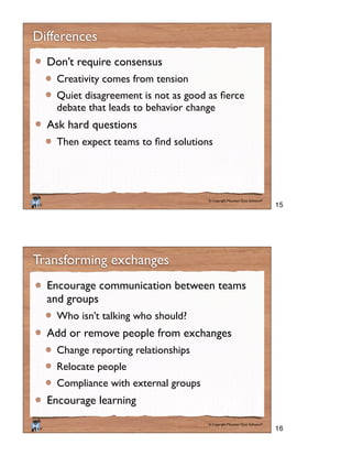 © Copyright Mountain Goat Software®
®
Differences
Don’t require consensus
Creativity comes from tension
debate that leads to behavior change
Ask hard questions
© Copyright Mountain Goat Software®
®
Transforming exchanges
Encourage communication between teams
and groups
Who isn’t talking who should?
Add or remove people from exchanges
Change reporting relationships
Relocate people
Compliance with external groups
Encourage learning
15
16
 