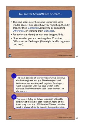 © Copyright Mountain Goat Software®
®
You are the ScrumMaster or coach...
The next slides describes some teams with some
trouble spots.Think about how you might help them by
changing their Containers, amplifying or dampening
Differences, or changing their Exchanges.
For each case, identify at least one thing you’d do.
Note whether you are tweaking their Container,
Differences, or Exchanges. (You might be affecting more
than one.)
© Copyright Mountain Goat Software®
®
The team consists of four developers, two testers, a
database engineer and you.The developers and
testers are not working well together. Developers
work in isolation until two days are left in the
iteration.They then throw code “over the wall” to
the testers.
1
2
The team is failing to deliver potentially shippable
software at the end of each iteration. None of the
work is always left to be done in the next iteration.
17
18
 