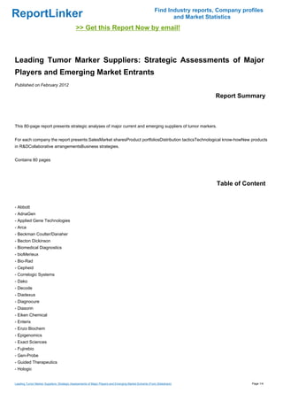 Find Industry reports, Company profiles
ReportLinker                                                                                                   and Market Statistics
                                             >> Get this Report Now by email!



Leading Tumor Marker Suppliers: Strategic Assessments of Major
Players and Emerging Market Entrants
Published on February 2012

                                                                                                                             Report Summary



This 80-page report presents strategic analyses of major current and emerging suppliers of tumor markers.


For each company the report presents:SalesMarket sharesProduct portfoliosDistribution tacticsTechnological know-howNew products
in R&DCollaborative arrangementsBusiness strategies.


Contains 80 pages




                                                                                                                              Table of Content


- Abbott
- AdnaGen
- Applied Gene Technologies
- Arca
- Beckman Coulter/Danaher
- Becton Dickinson
- Biomedical Diagnostics
- bioMerieux
- Bio-Rad
- Cepheid
- Correlogic Systems
- Dako
- Decode
- Diadexus
- Diagnocure
- Diasorin
- Eiken Chemical
- Enterix
- Enzo Biochem
- Epigenomics
- Exact Sciences
- Fujirebio
- Gen-Probe
- Guided Therapeutics
- Hologic


Leading Tumor Marker Suppliers: Strategic Assessments of Major Players and Emerging Market Entrants (From Slideshare)                     Page 1/4
 