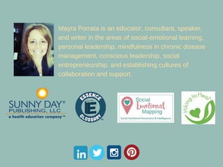 Mayra Porrata is an educator, consultant, speaker,
and writer in the areas of social-emotional learning,
personal leadership, personal peace, peace education,
mindfulness in chronic disease management, conscious
leadership, social entrepreneurship, spiritual
intelligence and establishing cultures of collaboration
and support.
 