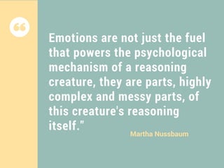 Emotions are not just the fuel
that powers the psychological
mechanism of a reasoning
creature, they are parts, highly
complex and messy parts, of
this creature's reasoning
itself."
Martha Nussbaum
 