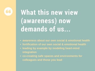 What this new view
(awareness) now
demands of us...
awareness about our own social & emotional health
fortification of our own social & emotional health
leading by example by modeling heart-mind
integration
co-creating safe spaces and environments for
colleagues and those you lead
 