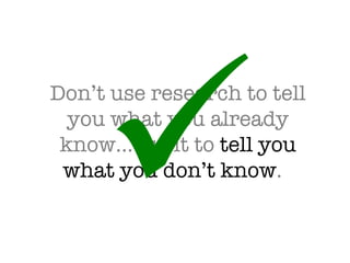 Don’t use research to tell you what you already know…use it to  tell you what you don’t know .   