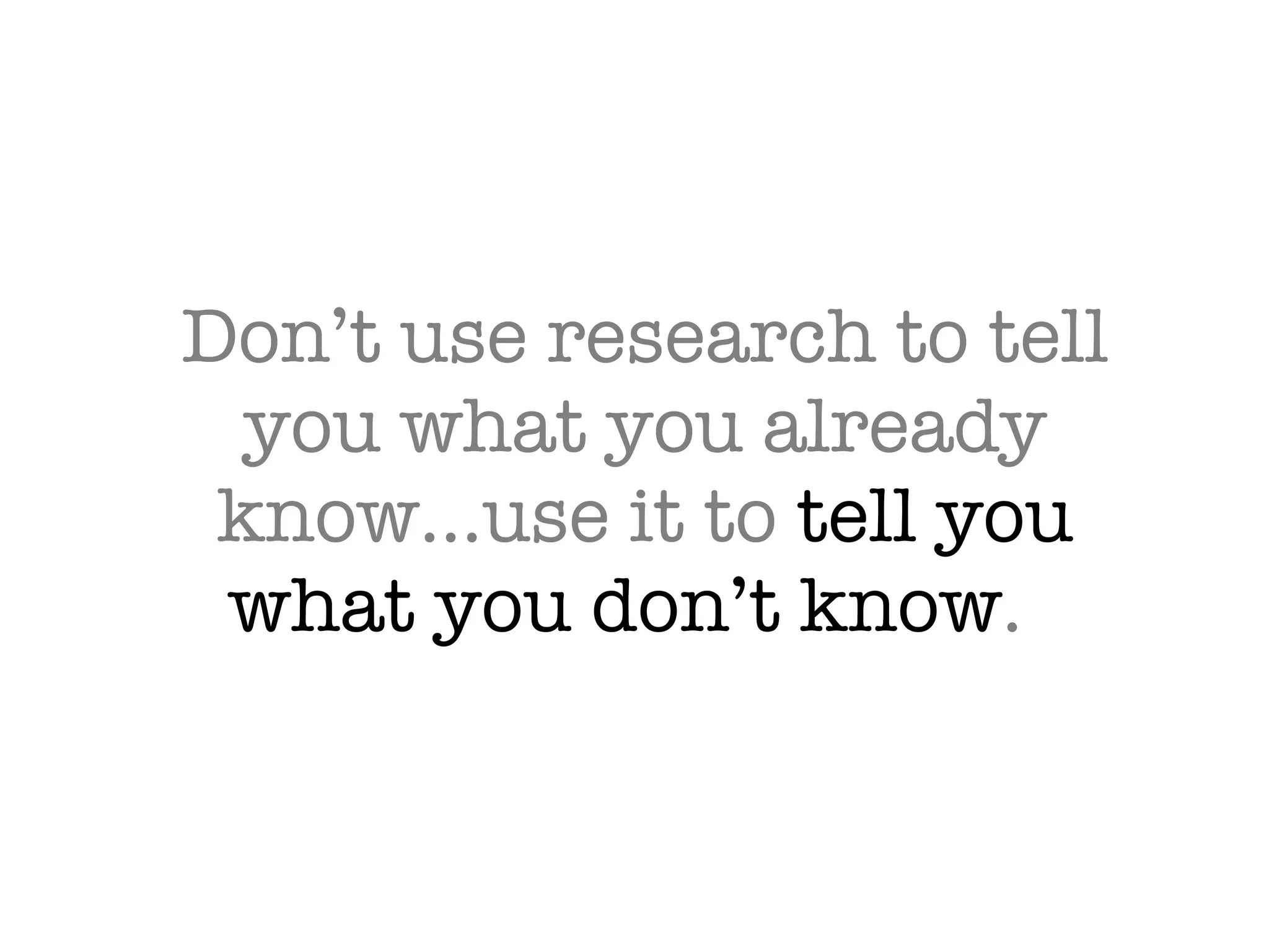 Don’t use research to tell you what you already know…use it to  tell you what you don’t know .  