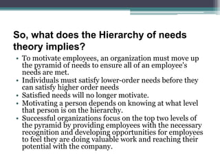 So, what does the Hierarchy of needs
theory implies?
• To motivate employees, an organization must move up
the pyramid of needs to ensure all of an employee's
needs are met.
• Individuals must satisfy lower-order needs before they
can satisfy higher order needs
• Satisfied needs will no longer motivate.
• Motivating a person depends on knowing at what level
that person is on the hierarchy.
• Successful organizations focus on the top two levels of
the pyramid by providing employees with the necessary
recognition and developing opportunities for employees
to feel they are doing valuable work and reaching their
potential with the company.
 