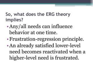 So, what does the ERG theory
implies?
•Any/all needs can influence
behavior at one time.
•Frustration-regression principle.
•An already satisfied lower-level
need becomes reactivated when a
higher-level need is frustrated.
 