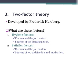 3. Two-factor theory
• Developed by Frederick Herzberg.
What are these factors?
1. Hygiene factors:
Elements of the job context.
Sources of job dissatisfaction.
2. Satisfier factors:
Elements of the job content.
Sources of job satisfaction and motivation.
 
