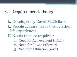 4. Acquired needs theory
 Developed by David McClelland.
 People acquire needs through their
life experiences
 Needs that are acquired:
1. Need for Achievement (nAch)
2. Need for Power (nPower)
3. Need for Affiliation (nAff)
 