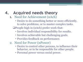4. Acquired needs theory
1. Need for Achievement (nAch)
 Desire to do something better or more efficiently,
to solve problems, or to master complex tasks.
People high in (nAch) prefer work that:
 Involves individual responsibility for results.
 Involves achievable but challenging goals.
 Provides feedback on performance.
2. Need for Power (nPower)
 Desire to control other persons, to influence their
behavior, or to be responsible for other people.
 Personal power versus social power.
 