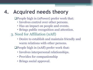 4. Acquired needs theory
People high in (nPower) prefer work that:
 Involves control over other persons.
 Has an impact on people and events.
 Brings public recognition and attention.
3. Need for Affiliation (nAff)
 Desire to establish and maintain friendly and
warm relations with other persons.
People high in (nAff) prefer work that:
 Involves interpersonal relationships.
 Provides for companionship
 Brings social approval.
 
