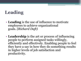 Leading
• Leading is the use of influence to motivate
employees to achieve organizational
goals. (Richard Daft)
• Leadership is the art or process of influencing
people to perform assigned tasks willingly,
efficiently and effectively. Enabling people to feel
they have a say in how they do something results
in higher levels of job satisfaction and
productivity.
 