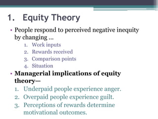1. Equity Theory
• People respond to perceived negative inequity
by changing …
1. Work inputs
2. Rewards received
3. Comparison points
4. Situation
• Managerial implications of equity
theory—
1. Underpaid people experience anger.
2. Overpaid people experience guilt.
3. Perceptions of rewards determine
motivational outcomes.
 
