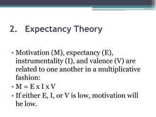 2. Expectancy Theory
• Motivation (M), expectancy (E),
instrumentality (I), and valence (V) are
related to one another in a multiplicative
fashion:
• M = E x I x V
• If either E, I, or V is low, motivation will
be low.
 