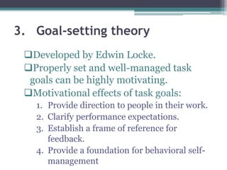 3. Goal-setting theory
Developed by Edwin Locke.
Properly set and well-managed task
goals can be highly motivating.
Motivational effects of task goals:
1. Provide direction to people in their work.
2. Clarify performance expectations.
3. Establish a frame of reference for
feedback.
4. Provide a foundation for behavioral self-
management
 