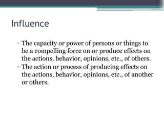 Influence
▫ The capacity or power of persons or things to
be a compelling force on or produce effects on
the actions, behavior, opinions, etc., of others.
▫ The action or process of producing effects on
the actions, behavior, opinions, etc., of another
or others.
 