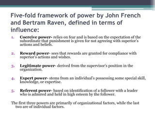 Five-fold framework of power by John French
and Bertram Raven, defined in terms of
influence:
1. Coercive power- relies on fear and is based on the expectation of the
subordinate that punishment is given for not agreeing with superior’s
actions and beliefs.
2. Reward power- sees that rewards are granted for compliance with
superior’s actions and wishes.
3. Legitimate power- derived from the supervisor’s position in the
organization.
4. Expert power- stems from an individual’s possessing some special skill,
knowledge, or expertise.
5. Referent power- based on identification of a follower with a leader
who is admired and held in high esteem by the follower.
The first three powers are primarily of organizational factors, while the last
two are of individual factors.
 