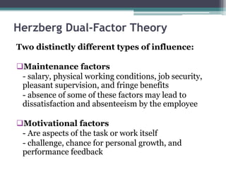 Herzberg Dual-Factor Theory
Two distinctly different types of influence:
Maintenance factors
- salary, physical working conditions, job security,
pleasant supervision, and fringe benefits
- absence of some of these factors may lead to
dissatisfaction and absenteeism by the employee
Motivational factors
- Are aspects of the task or work itself
- challenge, chance for personal growth, and
performance feedback
 