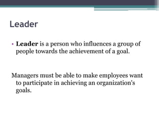Leader
• Leader is a person who influences a group of
people towards the achievement of a goal.
Managers must be able to make employees want
to participate in achieving an organization's
goals.
 