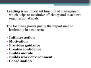 Leading is an important function of management
which helps to maximize efficiency and to achieve
organizational goals.
The following points justify the importance of
leadership in a concern;
• Initiates action
• Motivation
• Provides guidance
• Creates confidence
• Builds morale
• Builds work environment
• Coordination
 