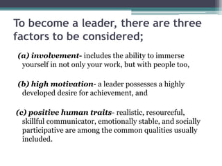 To become a leader, there are three
factors to be considered;
(a) involvement- includes the ability to immerse
yourself in not only your work, but with people too,
(b) high motivation- a leader possesses a highly
developed desire for achievement, and
(c) positive human traits- realistic, resourceful,
skillful communicator, emotionally stable, and socially
participative are among the common qualities usually
included.
 