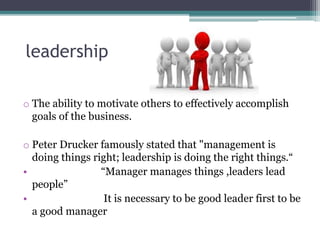 leadership
o The ability to motivate others to effectively accomplish
goals of the business.
o Peter Drucker famously stated that "management is
doing things right; leadership is doing the right things.“
• “Manager manages things ,leaders lead
people”
• It is necessary to be good leader first to be
a good manager
 
