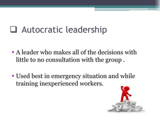  Autocratic leadership
 A leader who makes all of the decisions with
little to no consultation with the group .
 Used best in emergency situation and while
training inexperienced workers.
 