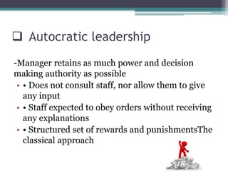  Autocratic leadership
-Manager retains as much power and decision
making authority as possible
• • Does not consult staff, nor allow them to give
any input
• • Staff expected to obey orders without receiving
any explanations
• • Structured set of rewards and punishmentsThe
classical approach
 