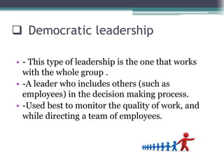  Democratic leadership
• - This type of leadership is the one that works
with the whole group .
• -A leader who includes others (such as
employees) in the decision making process.
• -Used best to monitor the quality of work, and
while directing a team of employees.
 