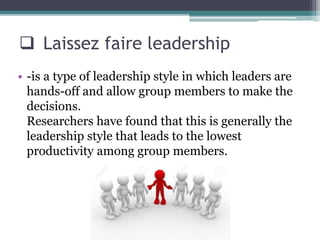  Laissez faire leadership
• -is a type of leadership style in which leaders are
hands-off and allow group members to make the
decisions.
Researchers have found that this is generally the
leadership style that leads to the lowest
productivity among group members.
 