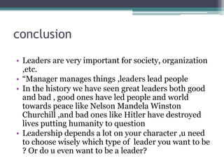 conclusion
• Leaders are very important for society, organization
,etc.
• “Manager manages things ,leaders lead people
• In the history we have seen great leaders both good
and bad , good ones have led people and world
towards peace like Nelson Mandela Winston
Churchill ,and bad ones like Hitler have destroyed
lives putting humanity to question
• Leadership depends a lot on your character ,u need
to choose wisely which type of leader you want to be
? Or do u even want to be a leader?
 
