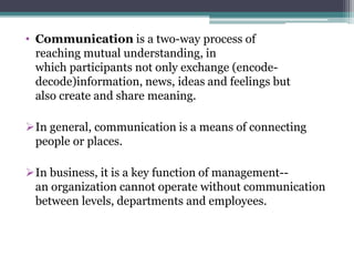 • Communication is a two-way process of
reaching mutual understanding, in
which participants not only exchange (encode-
decode)information, news, ideas and feelings but
also create and share meaning.
In general, communication is a means of connecting
people or places.
In business, it is a key function of management--
an organization cannot operate without communication
between levels, departments and employees.
 