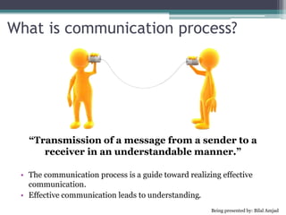 What is communication process?
“Transmission of a message from a sender to a
receiver in an understandable manner.”
• The communication process is a guide toward realizing effective
communication.
• Effective communication leads to understanding.
Being presented by: Bilal Amjad
 