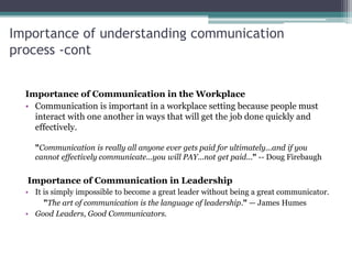 Importance of understanding communication
process -cont
Importance of Communication in the Workplace
• Communication is important in a workplace setting because people must
interact with one another in ways that will get the job done quickly and
effectively.
"Communication is really all anyone ever gets paid for ultimately...and if you
cannot effectively communicate...you will PAY...not get paid..." -- Doug Firebaugh
Importance of Communication in Leadership
• It is simply impossible to become a great leader without being a great communicator.
"The art of communication is the language of leadership." — James Humes
• Good Leaders, Good Communicators.
 