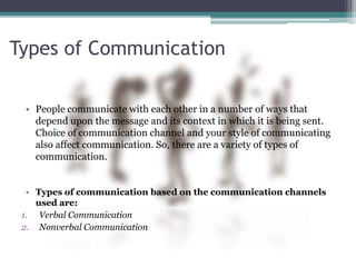 Types of Communication
• People communicate with each other in a number of ways that
depend upon the message and its context in which it is being sent.
Choice of communication channel and your style of communicating
also affect communication. So, there are a variety of types of
communication.
• Types of communication based on the communication channels
used are:
1. Verbal Communication
2. Nonverbal Communication
 