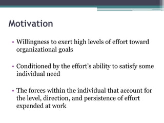 Motivation
• Willingness to exert high levels of effort toward
organizational goals
• Conditioned by the effort’s ability to satisfy some
individual need
• The forces within the individual that account for
the level, direction, and persistence of effort
expended at work
 