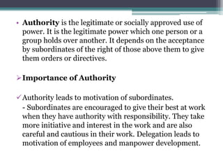• Authority is the legitimate or socially approved use of
power. It is the legitimate power which one person or a
group holds over another. It depends on the acceptance
by subordinates of the right of those above them to give
them orders or directives.
Importance of Authority
Authority leads to motivation of subordinates.
- Subordinates are encouraged to give their best at work
when they have authority with responsibility. They take
more initiative and interest in the work and are also
careful and cautious in their work. Delegation leads to
motivation of employees and manpower development.
 