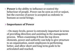 • Power is the ability to influence or control the
behaviour of people. Power can be seen as evil or unjust,
but the exercise of power is accepted as endemic to
humans as social beings.
Importance of Power
- On many levels, power is extremely important in terms
of providing direction and assisting in the management
process. When examining it from the top down
elements, power and authority can help to give structure
to an organization, assist employees in performing
better, and allow short and long term goals to be
articulated and reached.
 