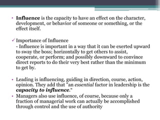 • Influence is the capacity to have an effect on the character,
development, or behavior of someone or something, or the
effect itself.
Importance of Influence
- Influence is important in a way that it can be exerted upward
to sway the boss; horizontally to get others to assist,
cooperate, or perform; and possibly downward to convince
direct reports to do their very best rather than the minimum
to get by.
• Leading is influencing, guiding in direction, course, action,
opinion. They add that "an essential factor in leadership is the
capacity to influence.“
• Managers also use influence, of course, because only a
fraction of managerial work can actually be accomplished
through control and the use of authority
 