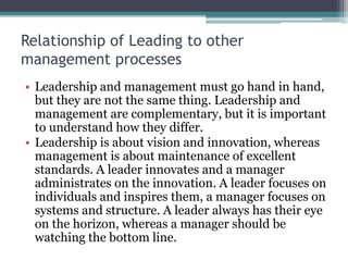 Relationship of Leading to other
management processes
• Leadership and management must go hand in hand,
but they are not the same thing. Leadership and
management are complementary, but it is important
to understand how they differ.
• Leadership is about vision and innovation, whereas
management is about maintenance of excellent
standards. A leader innovates and a manager
administrates on the innovation. A leader focuses on
individuals and inspires them, a manager focuses on
systems and structure. A leader always has their eye
on the horizon, whereas a manager should be
watching the bottom line.
 