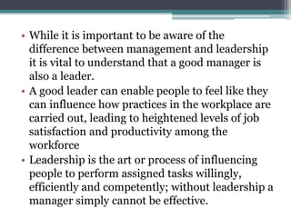 • While it is important to be aware of the
difference between management and leadership
it is vital to understand that a good manager is
also a leader.
• A good leader can enable people to feel like they
can influence how practices in the workplace are
carried out, leading to heightened levels of job
satisfaction and productivity among the
workforce
• Leadership is the art or process of influencing
people to perform assigned tasks willingly,
efficiently and competently; without leadership a
manager simply cannot be effective.
 