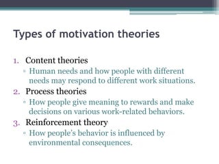 Types of motivation theories
1. Content theories
▫ Human needs and how people with different
needs may respond to different work situations.
2. Process theories
▫ How people give meaning to rewards and make
decisions on various work-related behaviors.
3. Reinforcement theory
▫ How people’s behavior is influenced by
environmental consequences.
 