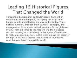 Throughout background, particular people have left an
enduring mark on the globe, reshaping the program of
human people and affecting the way we live today. These
historic numbers, through their activities, concepts, and
management, have played critical functions fit the globe we
live in. From old times to the modern era, their legacies
sustain, working as a testimony to the power of individuals
to make an enduring effect. In this write-up, we will discover
the top 15 historical figures that, with their impressive
contributions, have changed the world.
 