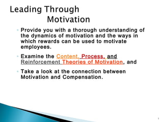 ◦ Provide you with a thorough understanding of
  the dynamics of motivation and the ways in
  which rewards can be used to motivate
  employees.
◦ Examine the Content, Process, and
  Reinforcement Theories of Motivation , and
◦ Take a look at the connection between
  Motivation and Compensation.




                                                 1
 