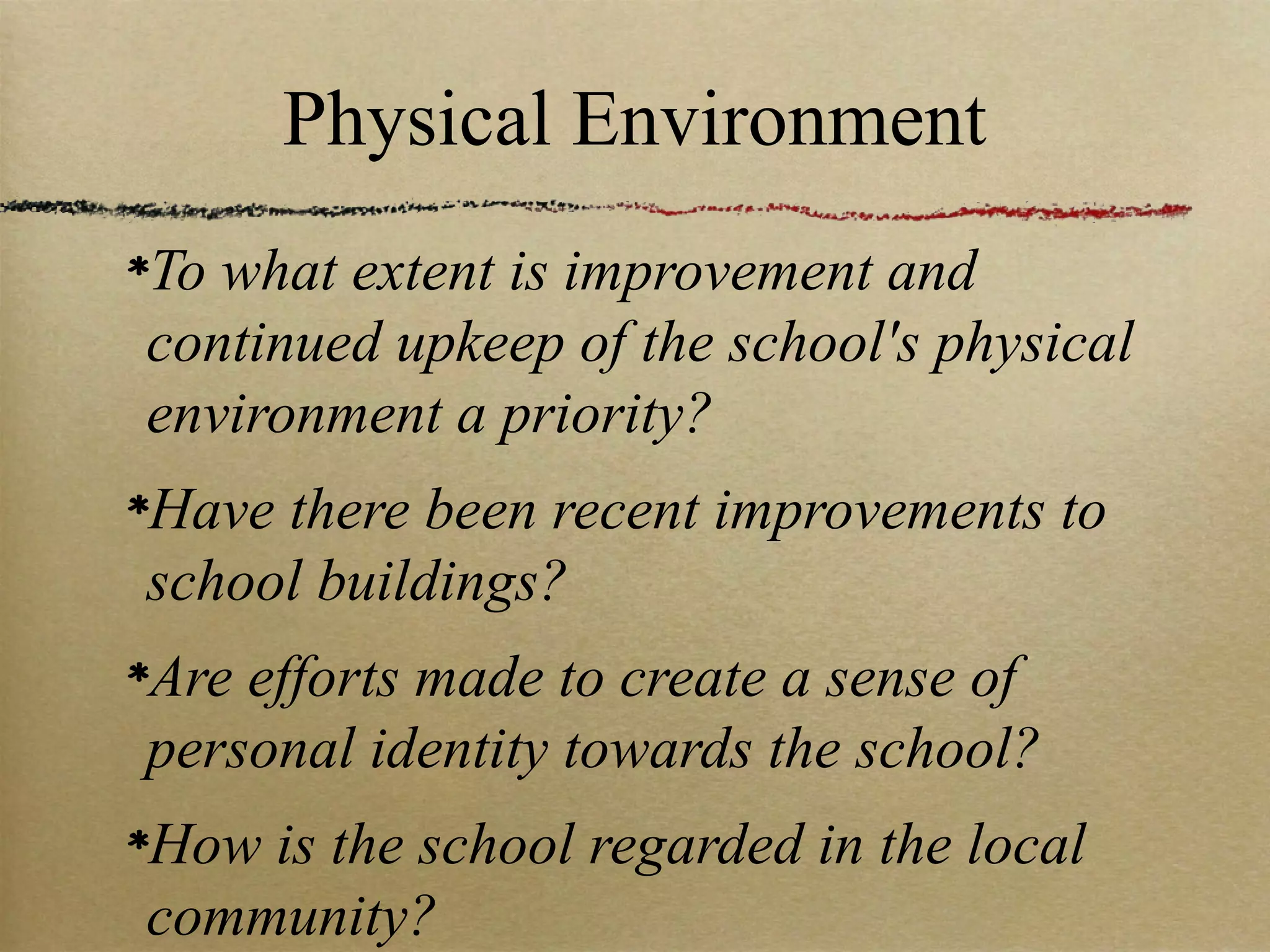 Physical Environment
To what extent is improvement and
continued upkeep of the school's physical
environment a priority?
Have there been recent improvements to
school buildings?
Are efforts made to create a sense of
personal identity towards the school?
How is the school regarded in the local
community?
 