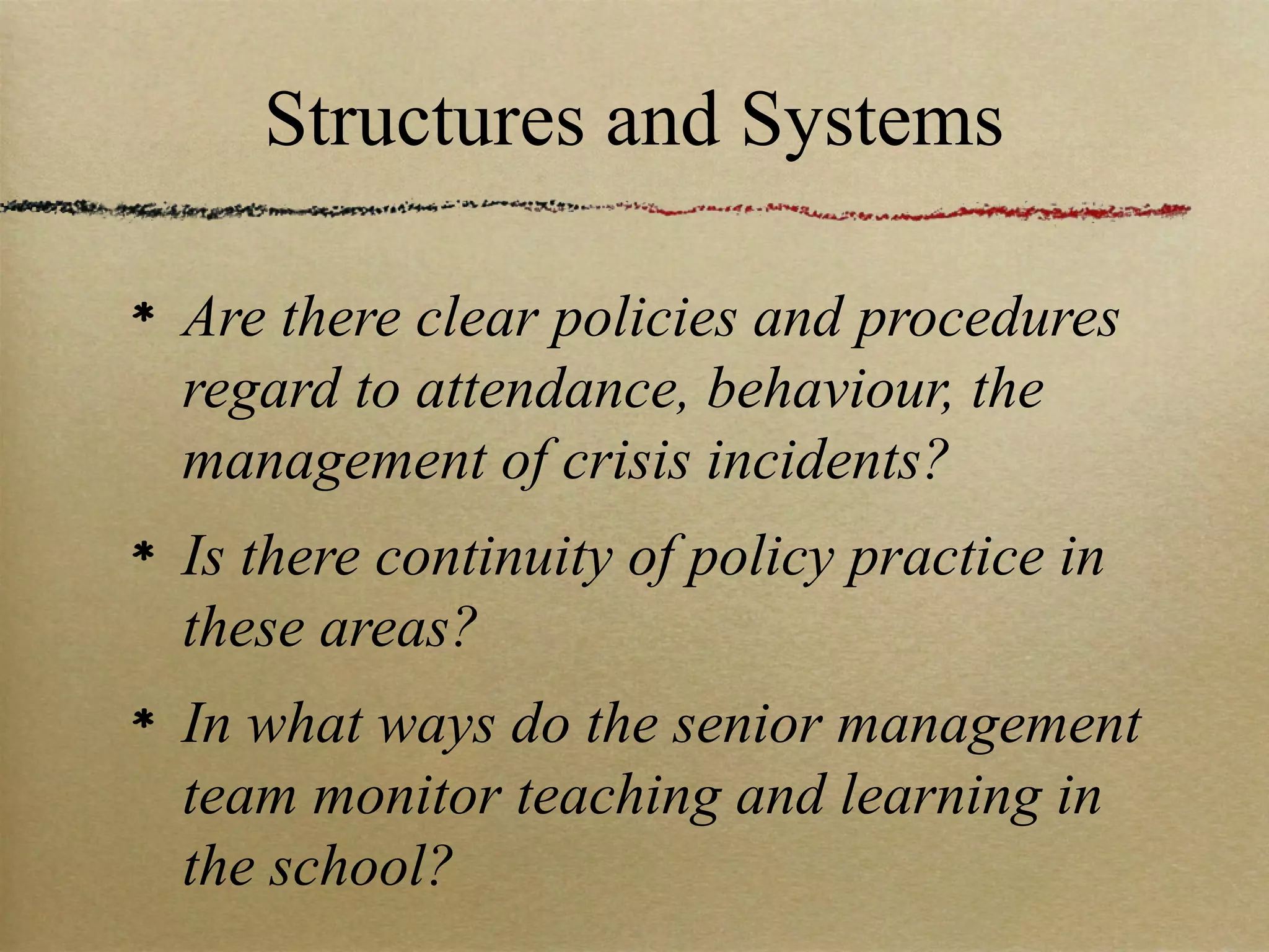 Structures and Systems

Are there clear policies and procedures
regard to attendance, behaviour, the
management of crisis incidents?
Is there continuity of policy practice in
these areas?
In what ways do the senior management
team monitor teaching and learning in
the school?
 