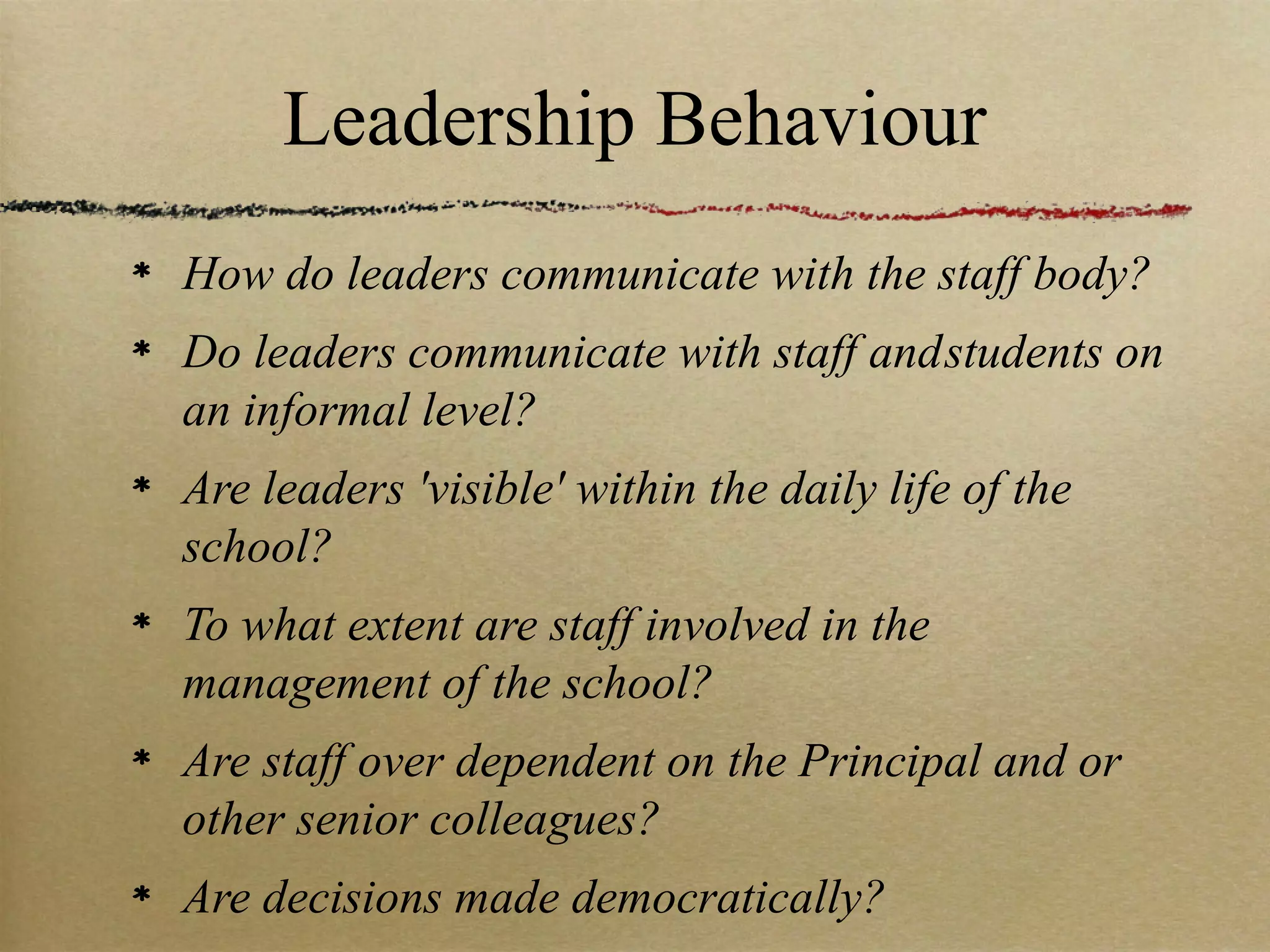 Leadership Behaviour
How do leaders communicate with the staff body?
Do leaders communicate with staff and students on
an informal level?
Are leaders 'visible' within the daily life of the
school?
To what extent are staff involved in the
management of the school?
Are staff over dependent on the Principal and or
other senior colleagues?
Are decisions made democratically?
 