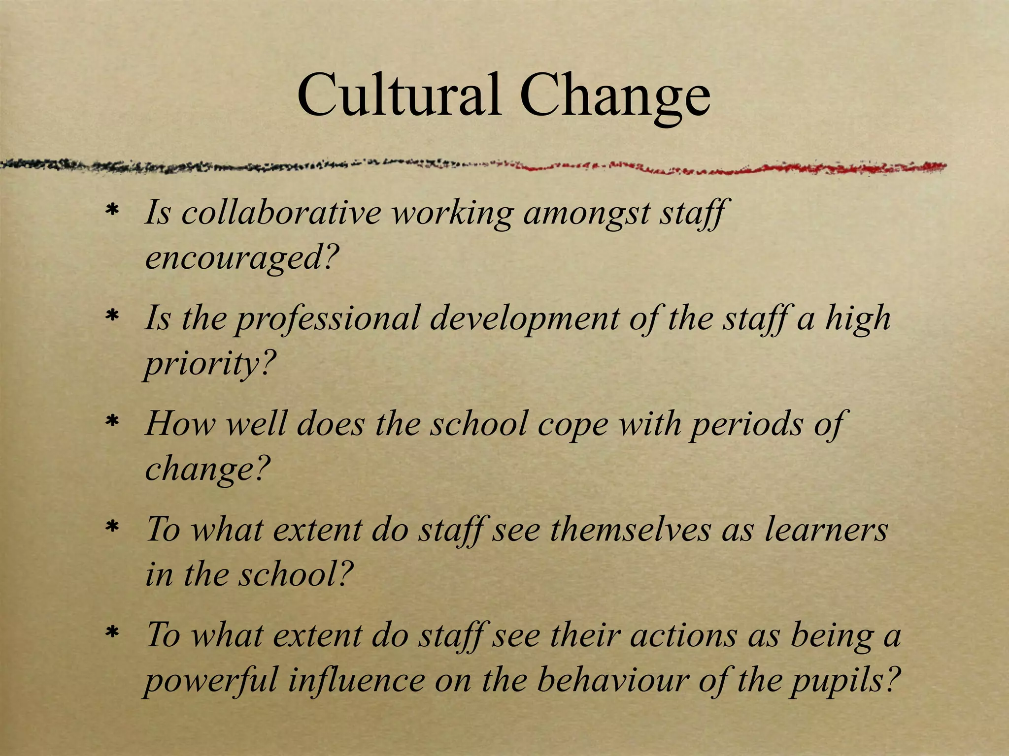 Cultural Change
Is collaborative working amongst staff
encouraged?
Is the professional development of the staff a high
priority?
How well does the school cope with periods of
change?
To what extent do staff see themselves as learners
in the school?
To what extent do staff see their actions as being a
powerful influence on the behaviour of the pupils?
 