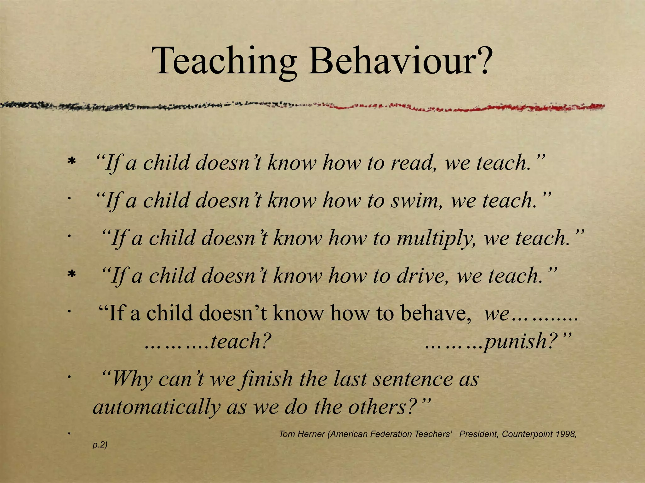 Teaching Behaviour?

    “If a child doesn’t know how to read, we teach.”
•
    “If a child doesn’t know how to swim, we teach.”
•
     “If a child doesn’t know how to multiply, we teach.”
     “If a child doesn’t know how to drive, we teach.”
•
     “If a child doesn’t know how to behave, we…….....
          ……….teach?                   ………punish?”
•
    “Why can’t we finish the last sentence as
    automatically as we do the others?”
                        Tom Herner (American Federation Teachers’ President, Counterpoint 1998,
    p.2)
 
