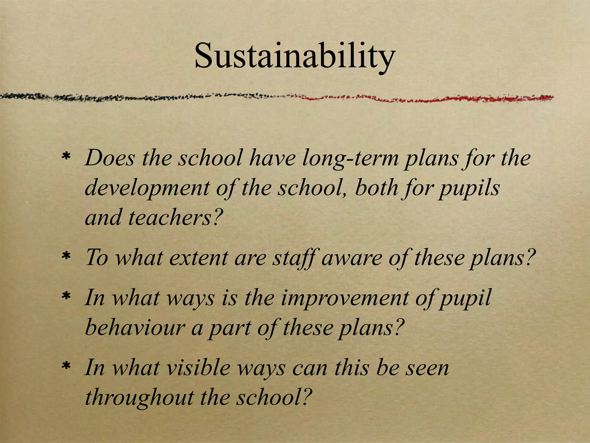 Sustainability

Does the school have long-term plans for the
development of the school, both for pupils
and teachers?
To what extent are staff aware of these plans?
In what ways is the improvement of pupil
behaviour a part of these plans?
In what visible ways can this be seen
throughout the school?
 